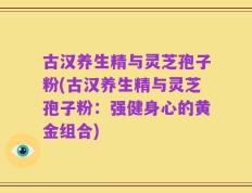古汉养生精与灵芝孢子粉(古汉养生精与灵芝孢子粉：强健身心的黄金组合)