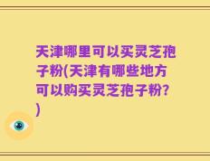 天津哪里可以买灵芝孢子粉(天津有哪些地方可以购买灵芝孢子粉？)