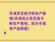 天津灵芝孢子粉生产基地(天津设立灵芝孢子粉生产基地，致力于提高产品质量)