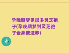 孕晚期梦见很多灵芝孢子(孕晚期梦到灵芝孢子全身被滋养)
