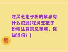 吃灵芝孢子粉的禁忌有什么资源(吃灵芝孢子粉需注意禁忌事项，你知道吗？)