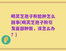 喝灵芝孢子粉脸肿怎么回事(喝灵芝孢子粉引发面部肿胀，该怎么办？)