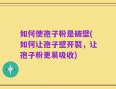 如何使孢子粉是破壁(如何让孢子壁开裂，让孢子粉更易吸收)