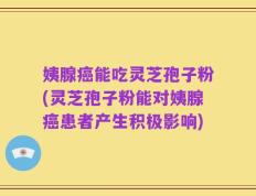 姨腺癌能吃灵芝孢子粉(灵芝孢子粉能对姨腺癌患者产生积极影响)