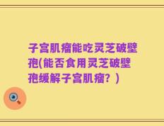 子宫肌瘤能吃灵芝破壁孢(能否食用灵芝破壁孢缓解子宫肌瘤？)