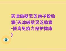天津破壁灵芝孢子粉胶囊(天津破壁灵芝胶囊-提高免疫力保护健康)