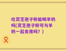 吃灵芝孢子粉能喝羊奶吗(灵芝孢子粉可与羊奶一起食用吗？)