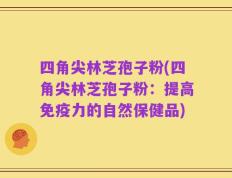 四角尖林芝孢子粉(四角尖林芝孢子粉：提高免疫力的自然保健品)