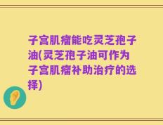子宫肌瘤能吃灵芝孢子油(灵芝孢子油可作为子宫肌瘤补助治疗的选择)