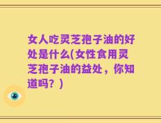 女人吃灵芝孢子油的好处是什么(女性食用灵芝孢子油的益处，你知道吗？)