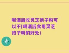 喝酒后吃灵芝孢子粉可以不(喝酒后食用灵芝孢子粉的好处)