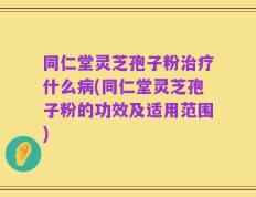 同仁堂灵芝孢子粉治疗什么病(同仁堂灵芝孢子粉的功效及适用范围)