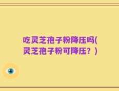 吃灵芝孢子粉降压吗(灵芝孢子粉可降压？)