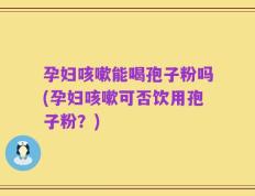 孕妇咳嗽能喝孢子粉吗(孕妇咳嗽可否饮用孢子粉？)