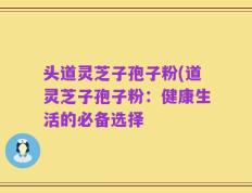 头道灵芝子孢子粉(道灵芝子孢子粉：健康生活的必备选择