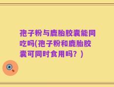 孢子粉与鹿胎胶囊能同吃吗(孢子粉和鹿胎胶囊可同时食用吗？)