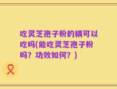 吃灵芝孢子粉的耦可以吃吗(能吃灵芝孢子粉吗？功效如何？)