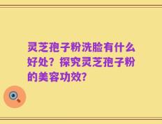 灵芝孢子粉洗脸有什么好处？探究灵芝孢子粉的美容功效？