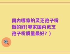 国内哪家的灵芝孢子粉做的好(哪家国内灵芝孢子粉质量最好？)
