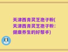 天津西青灵芝孢子粉(天津西青灵芝孢子粉：健康养生的好帮手)