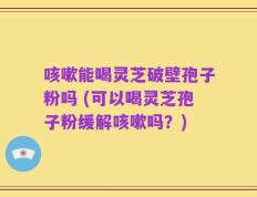 咳嗽能喝灵芝破壁孢子粉吗 (可以喝灵芝孢子粉缓解咳嗽吗？)