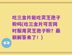 吃三金片能吃灵芝孢子粉吗(吃三金片可否同时服用灵芝孢子粉？最新解答来了！)