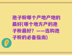 孢子粉哪个产地产地的最好(哪个地方产的孢子粉最好？——选购孢子粉的必备指南)