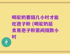喝驼奶要隔几小时才能吃孢子粉 (喝驼奶后食用孢子粉需间隔数小时