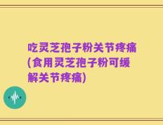 吃灵芝孢子粉关节疼痛(食用灵芝孢子粉可缓解关节疼痛)