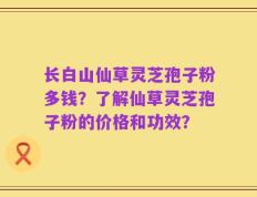 长白山仙草灵芝孢子粉多钱？了解仙草灵芝孢子粉的价格和功效？