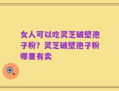 女人可以吃灵芝破壁孢子粉？灵芝破壁孢子粉哪里有卖