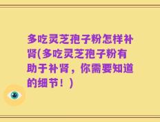 多吃灵芝孢子粉怎样补肾(多吃灵芝孢子粉有助于补肾，你需要知道的细节！)