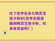 吃了优甲乐多久喝灵芝孢子粉好(优甲乐服用期间喝灵芝孢子粉，对身体有益吗？)