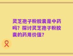 灵芝孢子粉胶囊是中药吗？探讨灵芝孢子粉胶囊的药用价值？