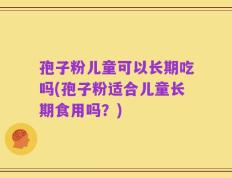 孢子粉儿童可以长期吃吗(孢子粉适合儿童长期食用吗？)