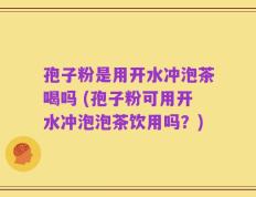 孢子粉是用开水冲泡茶喝吗 (孢子粉可用开水冲泡泡茶饮用吗？)