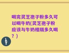喝完灵芝孢子粉多久可以喝牛奶(灵芝孢子粉应该与牛奶相隔多久喝？)