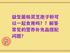 益生菌和灵芝孢子粉可以一起食用吗？？解答常见的营养补充品搭配问题？