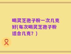 喝灵芝孢子粉一次几克好(每次喝灵芝孢子粉适合几克？)