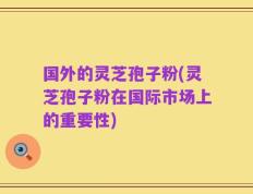 国外的灵芝孢子粉(灵芝孢子粉在国际市场上的重要性)