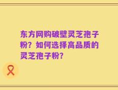 东方网购破壁灵芝孢子粉？如何选择高品质的灵芝孢子粉？