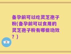 备孕前可以吃灵芝孢子粉(备孕前可以食用的灵芝孢子粉有哪些功效？)