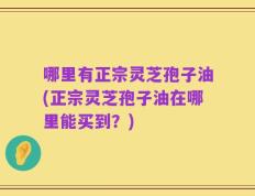哪里有正宗灵芝孢子油(正宗灵芝孢子油在哪里能买到？)