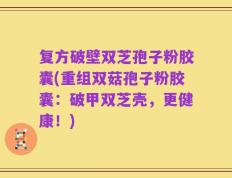 复方破壁双芝孢子粉胶囊(重组双菇孢子粉胶囊：破甲双芝壳，更健康！)
