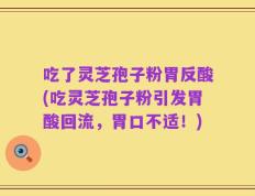 吃了灵芝孢子粉胃反酸(吃灵芝孢子粉引发胃酸回流，胃口不适！)