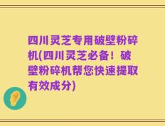 四川灵芝专用破壁粉碎机(四川灵芝必备！破壁粉碎机帮您快速提取有效成分)