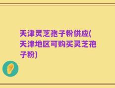 天津灵芝孢子粉供应(天津地区可购买灵芝孢子粉)