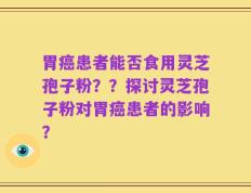胃癌患者能否食用灵芝孢子粉？？探讨灵芝孢子粉对胃癌患者的影响？