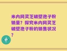 米内网灵芝破壁孢子粉销量？探究米内网灵芝破壁孢子粉的销售状况？