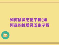 如何挑灵芝孢子粉(如何选购优质灵芝孢子粉